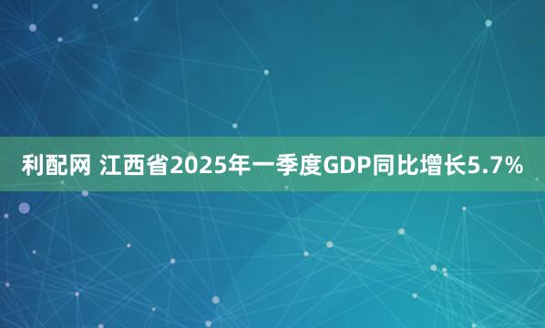 利配网 江西省2025年一季度GDP同比增长5.7%