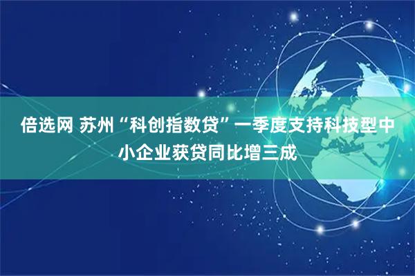 倍选网 苏州“科创指数贷”一季度支持科技型中小企业获贷同比增三成