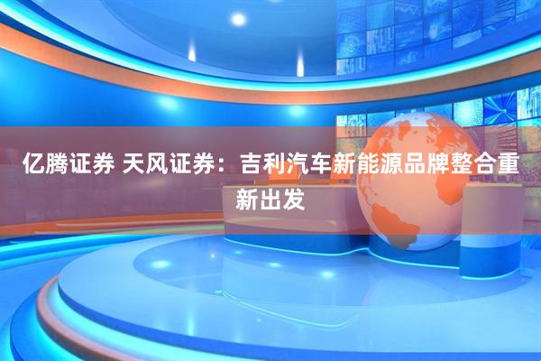 亿腾证券 天风证券：吉利汽车新能源品牌整合重新出发
