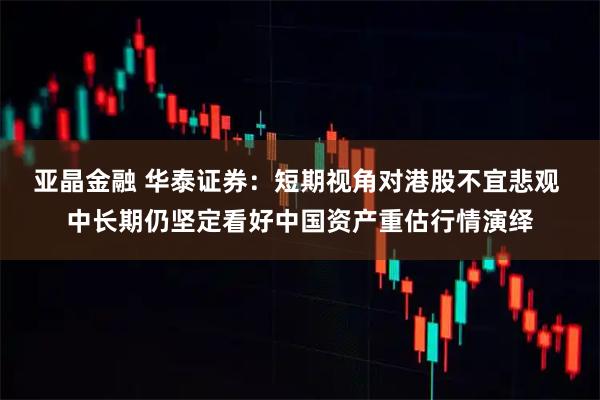 亚晶金融 华泰证券：短期视角对港股不宜悲观 中长期仍坚定看好中国资产重估行情演绎