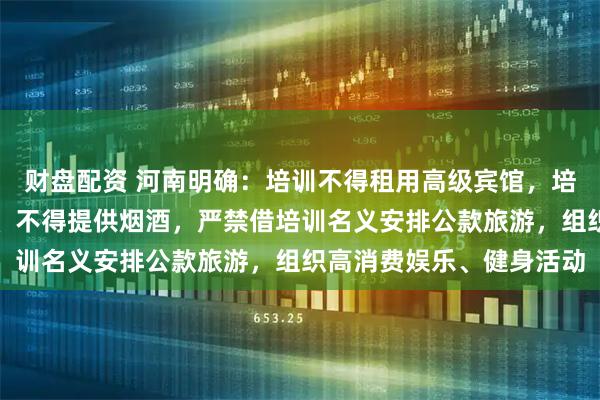 财盘配资 河南明确：培训不得租用高级宾馆，培训用餐不得上高档菜肴、不得提供烟酒，严禁借培训名义安排公款旅游，组织高消费娱乐、健身活动
