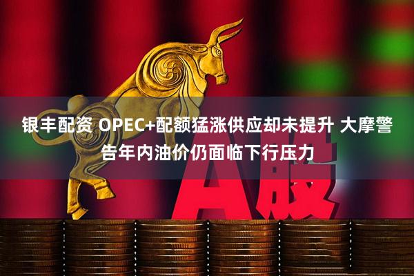 银丰配资 OPEC+配额猛涨供应却未提升 大摩警告年内油价仍面临下行压力