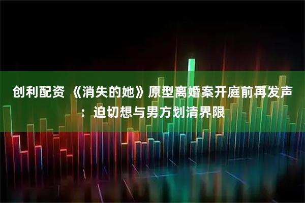 创利配资 《消失的她》原型离婚案开庭前再发声：迫切想与男方划清界限