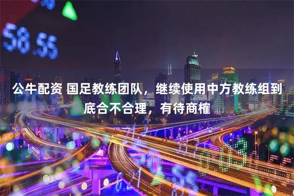 公牛配资 国足教练团队，继续使用中方教练组到底合不合理，有待商榷