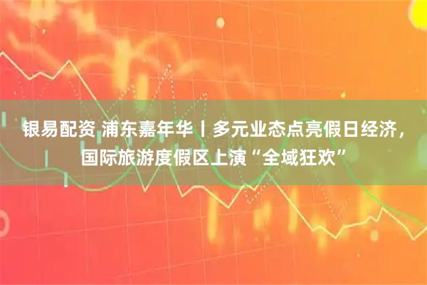 银易配资 浦东嘉年华丨多元业态点亮假日经济，国际旅游度假区上演“全域狂欢”