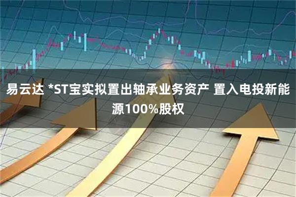 易云达 *ST宝实拟置出轴承业务资产 置入电投新能源100%股权