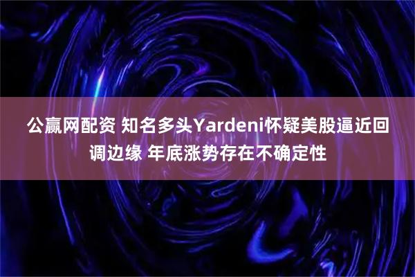 公赢网配资 知名多头Yardeni怀疑美股逼近回调边缘 年底涨势存在不确定性