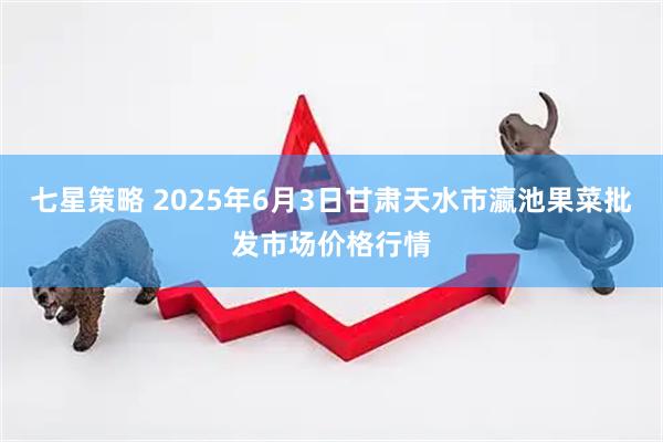 七星策略 2025年6月3日甘肃天水市瀛池果菜批发市场价格行情