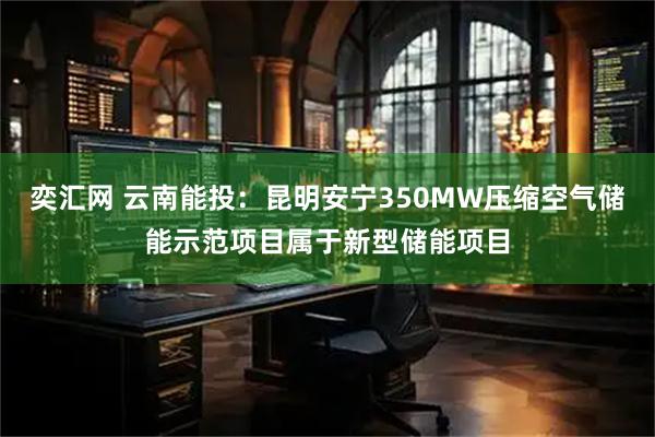 奕汇网 云南能投：昆明安宁350MW压缩空气储能示范项目属于新型储能项目