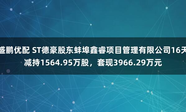 盛鹏优配 ST德豪股东蚌埠鑫睿项目管理有限公司16天减持1564.95万股，套现3966.29万元