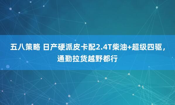 五八策略 日产硬派皮卡配2.4T柴油+超级四驱，通勤拉货越野都行
