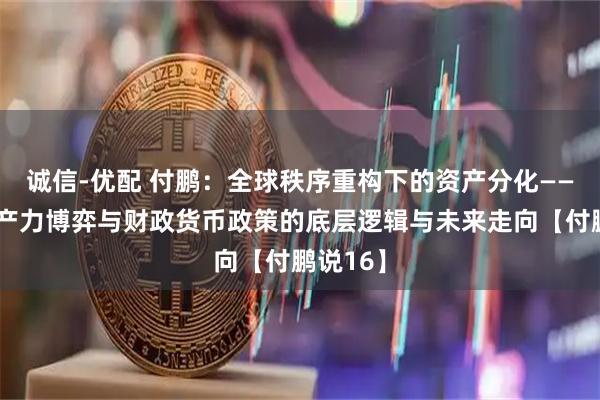 诚信-优配 付鹏：全球秩序重构下的资产分化——解码生产力博弈与财政货币政策的底层逻辑与未来走向【付鹏说16】