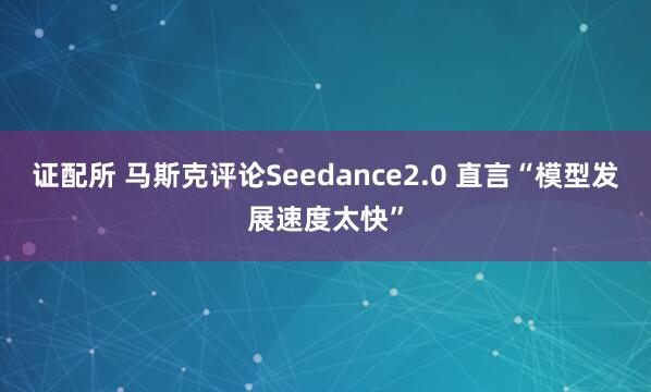 证配所 马斯克评论Seedance2.0 直言“模型发展速度太快”