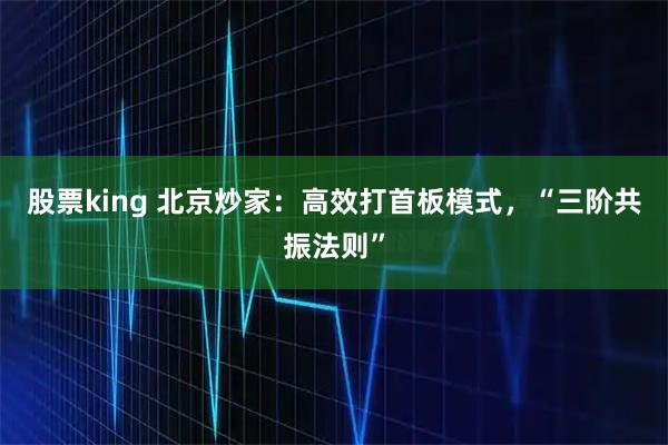 股票king 北京炒家：高效打首板模式，“三阶共振法则”
