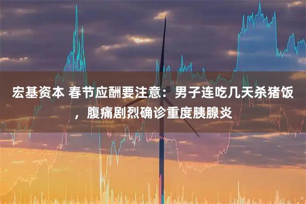 宏基资本 春节应酬要注意：男子连吃几天杀猪饭，腹痛剧烈确诊重度胰腺炎