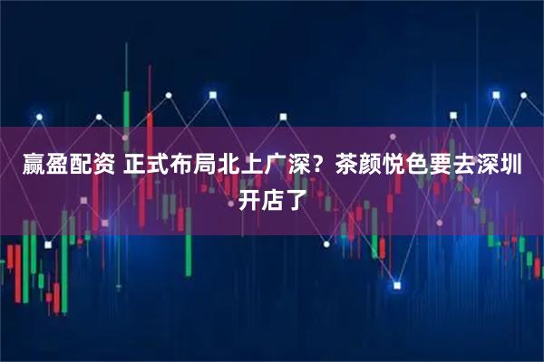 赢盈配资 正式布局北上广深？茶颜悦色要去深圳开店了
