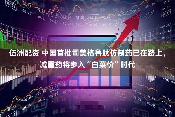 伍洲配资 中国首批司美格鲁肽仿制药已在路上，减重药将步入“白菜价”时代