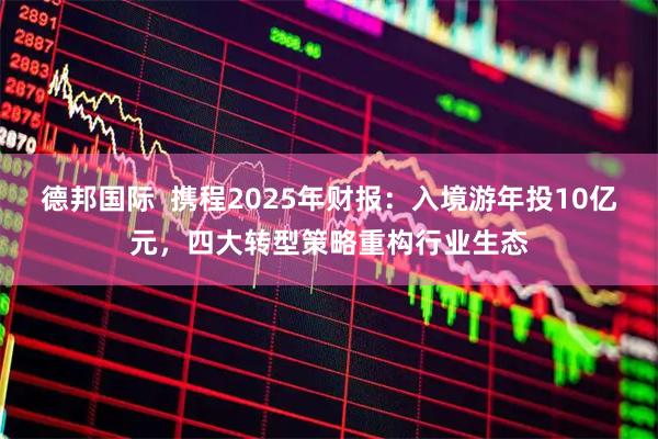 德邦国际  携程2025年财报：入境游年投10亿元，四大转型策略重构行业生态