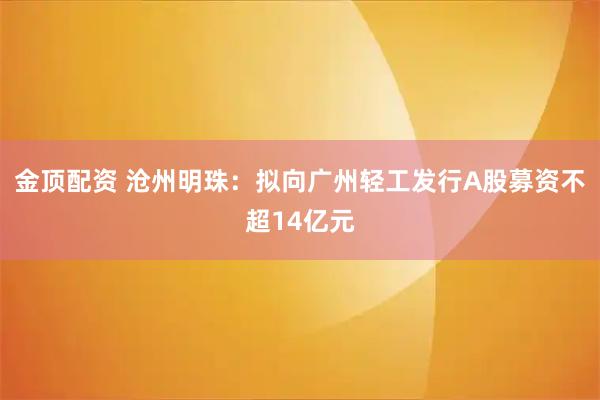 金顶配资 沧州明珠：拟向广州轻工发行A股募资不超14亿元
