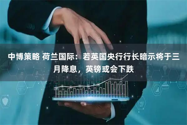中博策略 荷兰国际：若英国央行行长暗示将于三月降息，英镑或会下跌
