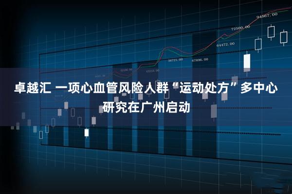 卓越汇 一项心血管风险人群“运动处方”多中心研究在广州启动